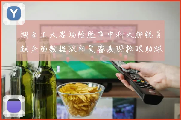 湖南工大客场险胜华中科大柳锐贡献全面数据欧阳昊睿表现抢眼助球队取胜