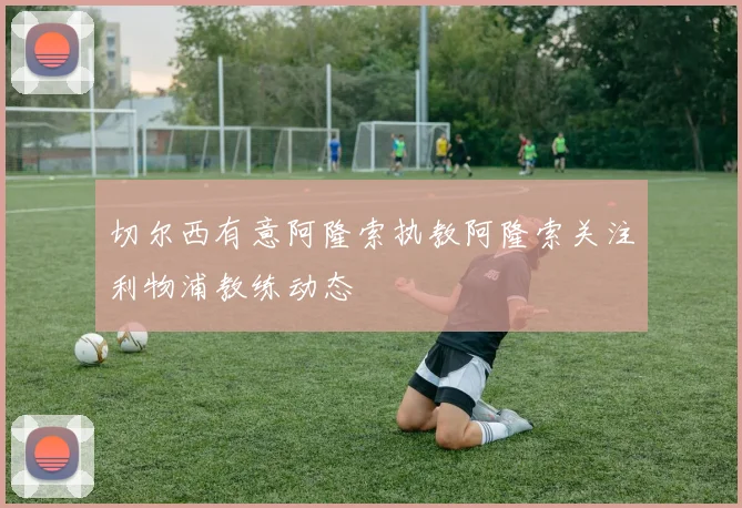 切尔西有意阿隆索执教阿隆索关注利物浦教练动态