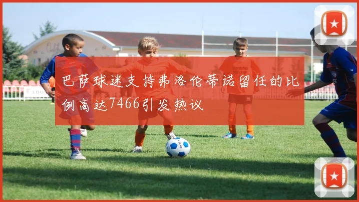 巴萨球迷支持弗洛伦蒂诺留任的比例高达7466引发热议