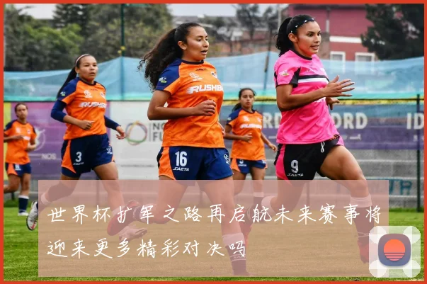 世界杯扩军之路再启航未来赛事将迎来更多精彩对决吗