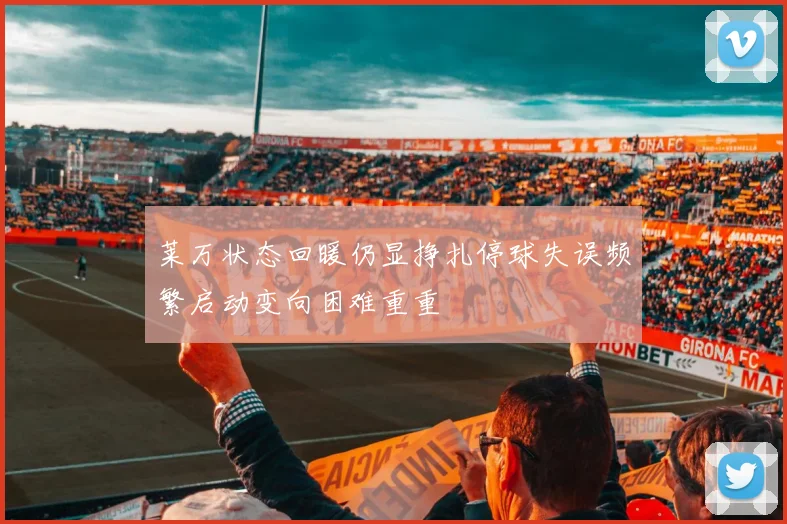 莱万状态回暖仍显挣扎停球失误频繁启动变向困难重重