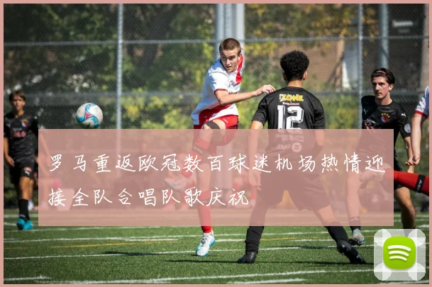 罗马重返欧冠数百球迷机场热情迎接全队合唱队歌庆祝