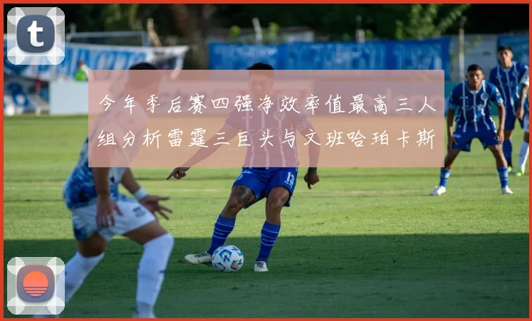 今年季后赛四强净效率值最高三人组分析雷霆三巨头与文班哈珀卡斯尔的表现对比