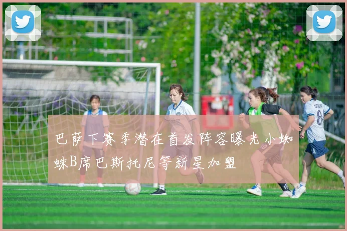 巴萨下赛季潜在首发阵容曝光小蜘蛛B席巴斯托尼等新星加盟