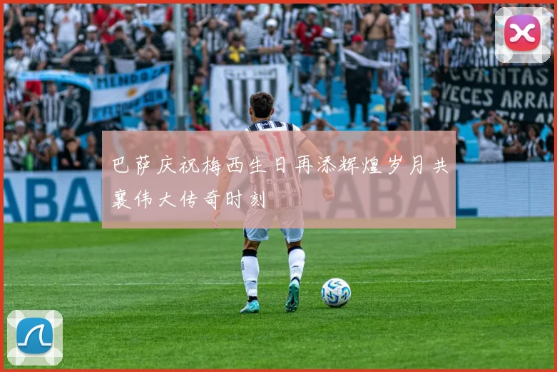 巴萨庆祝梅西生日再添辉煌岁月共襄伟大传奇时刻
