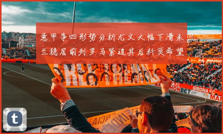 意甲争四形势分析尤文大幅下滑米兰稳居前列罗马紧追其后科莫希望渺茫